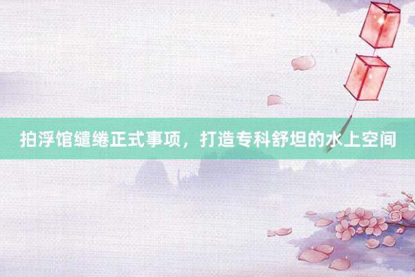 拍浮馆缱绻正式事项，打造专科舒坦的水上空间